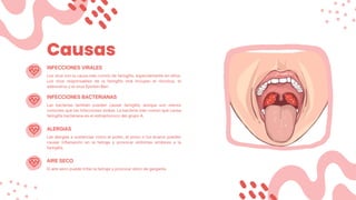 Causas
Los virus son la causa más común de faringitis, especialmente en niños.
Los virus responsables de la faringitis viral incluyen el rinovirus, el
adenovirus y el virus Epstein-Barr.
INFECCIONES VIRALES
INFECCIONES BACTERIANAS
Las bacterias también pueden causar faringitis, aunque son menos
comunes que las infecciones virales. La bacteria más común que causa
faringitis bacteriana es el estreptococo del grupo A.
ALERGIAS
Las alergias a sustancias como el polen, el polvo o los ácaros pueden
causar inflamación en la faringe y provocar síntomas similares a la
faringitis.
AIRE SECO
El aire seco puede irritar la faringe y provocar dolor de garganta.
 