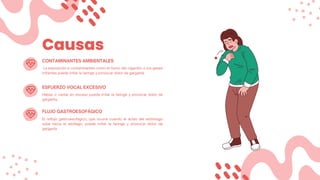 Causas
La exposición a contaminantes como el humo del cigarrillo o los gases
irritantes puede irritar la faringe y provocar dolor de garganta.
CONTAMINANTES AMBIENTALES
ESFUERZO VOCAL EXCESIVO
Hablar o cantar en exceso puede irritar la faringe y provocar dolor de
garganta.
FLUJO GASTROESOFÁGICO
El reflujo gastroesofágico, que ocurre cuando el ácido del estómago
sube hacia el esófago, puede irritar la faringe y provocar dolor de
garganta.
 