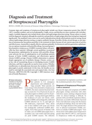 Diagnosis and Treatment
            of Streptococcal Pharyngitis
            BETH A. CHOBY, MD, University of Tennessee College of Medicine–Chattanooga, Chattanooga, Tennessee

            Common signs and symptoms of streptococcal pharyngitis include sore throat, temperature greater than 100.4°F
            (38°C), tonsillar exudates, and cervical adenopathy. Cough, coryza, and diarrhea are more common with viral phar-
            yngitis. Available diagnostic tests include throat culture and rapid antigen detection testing. Throat culture is consid-
            ered the diagnostic standard, although the sensitivity and specificity of rapid antigen detection testing have improved
            significantly. The modified Centor score can be used to help physicians decide which patients need no testing, throat
            culture/rapid antigen detection testing, or empiric antibiotic therapy. Penicillin (10 days of oral therapy or one injec-
            tion of intramuscular benzathine penicillin) is the treatment of choice because of cost, narrow spectrum of activity,
            and effectiveness. Amoxicillin is equally effective and more palatable. Erythromycin and first-generation cephalospo-
            rins are options in patients with penicillin allergy. Increased group A
            beta-hemolytic streptococcus (GABHS) treatment failure with peni-
            cillin has been reported. Although current guidelines recommend
            first-generation cephalosporins for persons with penicillin allergy,
            some advocate the use of cephalosporins in all nonallergic patients
            because of better GABHS eradication and effectiveness against
            chronic GABHS carriage. Chronic GABHS colonization is common
            despite appropriate use of antibiotic therapy. Chronic carriers are




                                                                                                                                                                         ILLUSTRATION BY MICHAEL KRESS-RUSSICK
            at low risk of transmitting disease or developing invasive GABHS
            infections, and there is generally no need to treat carriers. Whether
            tonsillectomy or adenoidectomy decreases the incidence of GABHS
            pharyngitis is poorly understood. At this time, the benefits are too
            small to outweigh the associated costs and surgical risks. (Am Fam
            Physician. 2009;79(5):383-390. Copyright © 2009 American Acad-
            emy of Family Physicians.)




                                            P
               Patient information:                    haryngitis is diagnosed in 11 mil-                      is transmitted via respiratory secretions, and
            ▲




            A handout on strep throat,                 lion patients in U.S. emergency                         the incubation period is 24 to 72 hours.
            written by the author of
                                                       departments and ambulatory set-
            this article, is available
            at http://www.aafp.                        tings annually.1 Most episodes are                      Diagnosis of Streptococcal Pharyngitis
            org/afp/20090301/383-s1.         viral. Group A beta-hemolytic streptococcus                       CLINICAL DIAGNOSIS
                                             (GABHS), the most common bacterial etiol-                         Because the signs and symptoms of GABHS
                                             ogy, accounts for 15 to 30 percent of cases of                    pharyngitis overlap extensively with other
                                             acute pharyngitis in children and 5 to 20 per-                    infectious causes, making a diagnosis based
                                             cent in adults.2 Among school-aged children,                      solely on clinical findings is difficult. In
                                             the incidences of acute sore throat, swab-	                       patients with acute febrile respiratory illness,
                                             positive GABHS, and serologically confirmed                       physicians accurately differentiate bacterial
                                             GABHS infection are 33, 13, and eight per                         from viral infections using only the history
                                             100 child-years, respectively.3 Thus, about                       and physical findings about one half of the
                                             one in four children with acute sore throat                       time.4 No single element of the patient’s his-
                                             has serologically confirmed GABHS phar-                           tory or physical examination reliably con-
                                             yngitis. Forty-three percent of families with                     firms or excludes GABHS pharyngitis.5 Sore
                                             an index case of GABHS pharyngitis have a                         throat, fever with sudden onset (temperature
                                             secondary case.3 Late winter and early spring                     greater than 100.4° F [38° C]), and exposure
                                             are peak GABHS seasons. The infection	                            to Streptococcus within the preceding two

    Downloaded from the American Family Physician Web site at www.aafp.org/afp. Copyright © 2009 American Academy of Family Physicians. For the private, noncommercial
              use of one individual user of the Web site. All other rights reserved. Contact copyrights@aafp.org for copyright questions and/or permission requests.

 