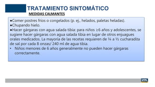 TRATAMIENTO SINTOMÁTICO
MEDIDAS CALMANTES
●Comer postres fríos o congelados (p. ej., helados, paletas heladas).
●Chupando hielo.
●Hacer gárgaras con agua salada tibia: para niños ≥6 años y adolescentes, se
sugiere hacer gárgaras con agua salada tibia en lugar de otros enjuagues
orales medicados. La mayoría de las recetas requieren de ¼ a ½ cucharadita
de sal por cada 8 onzas/ 240 ml de agua tibia.
• Niños menores de 6 años generalmente no pueden hacer gárgaras
correctamente.
 