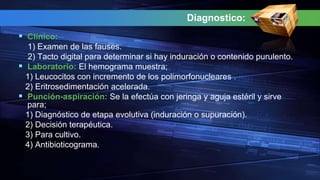 Diagnostico:
 Clínico:
1) Examen de las fauses.
2) Tacto digital para determinar si hay induración o contenido purulento.
 Laboratorio: El hemograma muestra;
1) Leucocitos con incremento de los polimorfonucleares .
2) Eritrosedimentación acelerada.
 Punción-aspiración: Se la efectúa con jeringa y aguja estéril y sirve
para;
1) Diagnóstico de etapa evolutiva (induración o supuración).
2) Decisión terapéutica.
3) Para cultivo.
4) Antibioticograma.
 