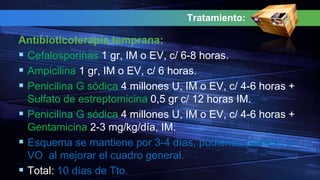 Tratamiento:
Antibioticoterapia temprana:
 Cefalosporinas 1 gr, IM o EV, c/ 6-8 horas.
 Ampicilina 1 gr, IM o EV, c/ 6 horas.
 Penicilina G sódica 4 millones U, IM o EV, c/ 4-6 horas +
Sulfato de estreptomicina 0,5 gr c/ 12 horas IM.
 Penicilina G sódica 4 millones U, IM o EV, c/ 4-6 horas +
Gentamicina 2-3 mg/kg/día, IM.
 Esquema se mantiene por 3-4 días, pudiendo pasarse a
VO al mejorar el cuadro general.
 Total: 10 días de Tto.
 