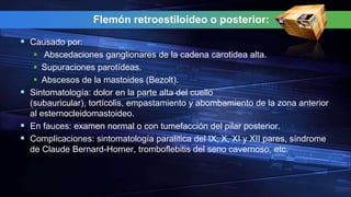 Flemón retroestiloideo o posterior:
 Causado por:
 Abscedaciones ganglionares de la cadena carotidea alta.
 Supuraciones parotídeas.
 Abscesos de la mastoides (Bezolt).
 Sintomatología: dolor en la parte alta del cuello
(subauricular), tortícolis, empastamiento y abombamiento de la zona anterior
al esternocleidomastoideo.
 En fauces: examen normal o con tumefacción del pilar posterior.
 Complicaciones: sintomatología paralitica del IX, X, XI y XII pares, síndrome
de Claude Bernard-Horner, tromboflebitis del seno cavernoso, etc.
 