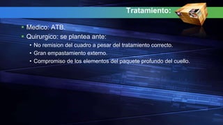 Tratamiento:
 Medico: ATB.
 Quirurgico: se plantea ante:
• No remision del cuadro a pesar del tratamiento correcto.
• Gran empastamiento externo.
• Compromiso de los elementos del paquete profundo del cuello.
 