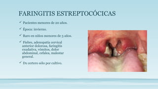 FARINGITIS ESTREPTOCÓCICAS
 Pacientes menores de 20 años.
 Época: invierno.
 Raro en niños menores de 3 años.
 Fiebre, adenopatía cervical
anterior dolorosa, faringitis
exudativa, vómitos, dolor
abdominal, cefalea, malestar
general.
 Dx certero sólo por cultivo.
 