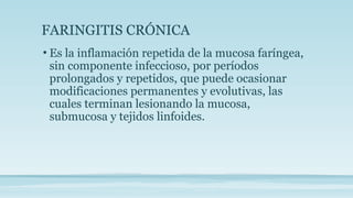 FARINGITIS CRÓNICA
• Es la inflamación repetida de la mucosa faríngea,
sin componente infeccioso, por períodos
prolongados y repetidos, que puede ocasionar
modificaciones permanentes y evolutivas, las
cuales terminan lesionando la mucosa,
submucosa y tejidos linfoides.
 