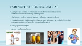 FARINGITIS CRÓNICA. CAUSAS
• Alergias, que además se relaciones con factores ambientales como
contaminación atmosférica y el tabaquismo.
• Irritantes o tóxicos como el alcohol y tabaco o vapores tóxicos.
• Insuficiente ventilación nasal unida a factores adversos (sequedad o humedad
extremas, ambientes laborales contaminados, etc.)
• Reflujo gastroesofágico.
• Abuso y mal uso de la voz.
 