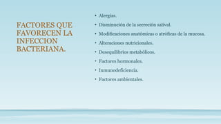 • Alergias.
• Disminución de la secreción salival.
• Modificaciones anatómicas o atróficas de la mucosa.
• Alteraciones nutricionales.
• Desequilibrios metabólicos.
• Factores hormonales.
• Inmunodeficiencia.
• Factores ambientales.
FACTORES QUE
FAVORECEN LA
INFECCION
BACTERIANA.
 