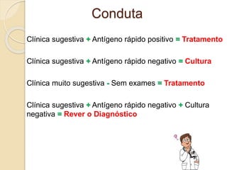 Clínica sugestiva + Antígeno rápido positivo = Tratamento
Clínica sugestiva + Antígeno rápido negativo = Cultura
Clínica muito sugestiva - Sem exames = Tratamento
Clínica sugestiva + Antígeno rápido negativo + Cultura
negativa = Rever o Diagnóstico
Conduta
 