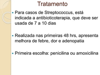  Para casos de Streptococcus, está
indicada a antibioticoterapia, que deve ser
usada de 7 a 10 dias
 Realizada nas primeiras 48 hrs, apresenta
melhora de febre, dor e adenopatia
 Primeira escolha: penicilina ou amoxicilina
Tratamento
 