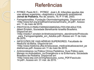  PITREZ, Paulo M.C.; PITREZ, José L.B. Infecções agudas das
vias aéreas superiores –diagnóstico e tratamento ambulatorial.
Jornal de Pediatria. Rio de Janeiro, 79, P 77-86, 2003.
 Faringotonsilites. Fundação Otorrinolaringologista. Disponível em
<http://www.forl.org.br/pdf/seminarios/seminario_24.pdf>. Acesso
em: 11 de maio de 2015.
 PROTOCOLO PARA FARINGOAMIGDALITES EM ADULTOS.
Albert Einstein, Sociedade Beneficente Israelita Brasileira.
Disponível em:
<http://medsv1.einstein.br/diretrizes/primeiro_atendimento/Protocolo
_para_Faringoamigdalite_em_Adultos.pdf> Acesso em 11 de maio
de 2015.
 INFECÇÕES DE VIAS AÉREAS SUPERIORES. Faculdade de
Medicina da Bahia. Disponível em
<http://www.medicina.ufba.br/educacao_medica/atualizacao/ext_pe
diatria/ivas.pdf> Acesso em 11 de maio de 2015.
 Antimicrobianos na Prática Clínica Pediátrica: Guia Prático para
Manejo no Ambulatório, na Emergência e na Enfermaria. Sociedade
Brasileira de Pediatria. Disponível em
<http://www.sbp.com.br/img/fasciculos_curso_PDF/Fasciculo-
14.pdf>. Acesso em: 31 mar. de 2015.
Referências
 