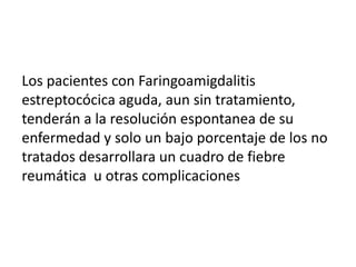 Los pacientes con Faringoamigdalitis
estreptocócica aguda, aun sin tratamiento,
tenderán a la resolución espontanea de su
enfermedad y solo un bajo porcentaje de los no
tratados desarrollara un cuadro de fiebre
reumática u otras complicaciones
 