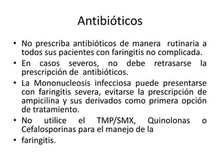 Antibióticos
• No prescriba antibióticos de manera rutinaria a
  todos sus pacientes con faringitis no complicada.
• En casos severos, no debe retrasarse la
  prescripción de antibióticos.
• La Mononucleosis infecciosa puede presentarse
  con faringitis severa, evitarse la prescripción de
  ampicilina y sus derivados como primera opción
  de tratamiento.
• No utilice el TMP/SMX, Quinolonas o
  Cefalosporinas para el manejo de la
• faringitis.
 