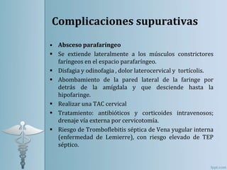 Complicaciones supurativas
• Absceso parafaríngeo
 Se extiende lateralmente a los músculos constrictores
faríngeos en el espacio parafaríngeo.
 Disfagia y odinofagia , dolor laterocervical y tortícolis.
 Abombamiento de la pared lateral de la faringe por
detrás de la amígdala y que desciende hasta la
hipofaringe.
 Realizar una TAC cervical
 Tratamiento: antibióticos y corticoides intravenosos;
drenaje vía externa por cervicotomía.
 Riesgo de Tromboflebitis séptica de Vena yugular interna
(enfermedad de Lemierre), con riesgo elevado de TEP
séptico.
 