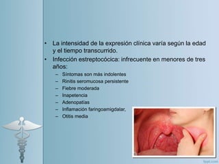 • La intensidad de la expresión clínica varía según la edad
y el tiempo transcurrido.
• Infección estreptocócica: infrecuente en menores de tres
años:
– Síntomas son más indolentes
– Rinitis seromucosa persistente
– Fiebre moderada
– Inapetencia
– Adenopatías
– Inflamación faringoamigdalar,
– Otitis media
 