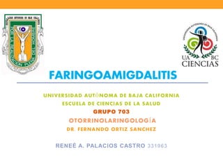 FARINGOAMIGDALITIS 
UNIVERSIDAD AUTÓNOMA DE BAJA CALIFORNIA 
ESCUELA DE CIENCIAS DE LA SALUD 
GRUPO 703 
OTORRINOLARINGOLOGÍA 
DR. FERNANDO ORTIZ SANCHEZ 
RENEÉ A. PALACIOS CASTRO 331963 
 