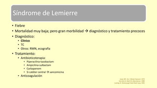 Síndrome de Lemierre
• Fiebre
• Mortalidad muy baja; pero gran morbilidad  diagnóstico y tratamiento precoces
• Diagnóstico:
• Clínico
• TC
• Otros: RMN, ecografía
• Tratamiento:
• Antibioticoterapia:
• Piperacilina-tazobactam
• Ampicilina-sulbactam
• Carbapenem
• Si catéter central  vancomicina
• Anticoagulación
Josey WE. Am J Obstet Gynecol. 1974
Garrido JA. Med Clin (Barcelona). 1989
Lusting LR. Otolaryngol Head Neck Surg. 1995
 