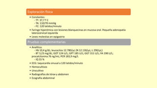 Exploración física
• Constantes:
- Tª: 37,7 º C
- TA: 110/70 mmHg
- FC: 120 latidos/minuto
• Faringe hiperémica con lesiones blanquecinas en mucosa oral. Pequeña adenopatía
laterocervical izquierda
• Leves molestias en epigastrio
Pruebas complementarias
• Analítica:
- Hb 10,4 g/dL; leucocitos 12.780/µL (N 12.130/µL; L 290/µL)
- BT 3,23 mg/dL; GOT 124 U/L; GPT 185 U/L; GGT 311 U/L; FA 198 U/L;
procalcitonina 76 ng/mL; PCR 183,9 mg/L
- IQ 55 %
• ECG: taquicardia sinusal a 120 latidos/minuto
• Hemocultivos
• Urocultivo
• Radiografías de tórax y abdomen
• Ecografía abdominal
 