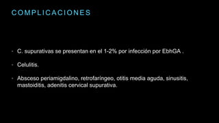 C O M P L I C A C I O N E S
• C. supurativas se presentan en el 1-2% por infección por EbhGA .
• Celulitis.
• Absceso periamigdalino, retrofaríngeo, otitis media aguda, sinusitis,
mastoiditis, adenitis cervical supurativa.
 