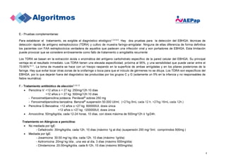 4
E.- Pruebas complementarias:
Para establecer el tratamiento, es exigible el diagnóstico etiológico1,3,4,6-9
. Hay dos pruebas para la detección del EBHGA: técnicas de
detección rápida de antígeno estreptocócico (TDRA) y cultivo de muestra faringo-amigdalar. Ninguna de ellas diferencia de forma definitiva
los pacientes con FAA estreptocócica verdadera de aquellos que padecen una infección viral y son portadores de EBHGA. Esta limitación
puede provocar que se considere erróneamente como fallo de tratamiento o amigdalitis recurrente
Los TDRA se basan en la extracción ácida o enzimática del antígeno carbohidrato específico de la pared celular del EBHGA. Su principal
ventaja es el resultado inmediato. Los TDRA tienen una elevada especificidad, próxima al 95%, y una sensibilidad que puede variar entre el
70-95%10,11
. La toma de muestra se hace con un hisopo raspando en la superficie de ambas amígdalas y en los pilares posteriores de la
faringe. Hay que evitar tocar otras zonas de la orofaringe o boca para que el inóculo de gérmenes no se diluya. Los TDRA son específicos del
EBHGA, por lo que dejarán fuera del diagnóstico las producidas por los grupos C y G (solamente un 5% en la infancia y no responsables de
fiebre reumática)
F.- Tratamiento antibiótico de elección1,3,9,12
• Penicilina V: <12 años o < 27 kg: 250mg/12h 10 días
>12 años o > 27 kg: 500mg/12h 10 días
- Fenoximetilpenicilina potásica. Penilevel®
sobres 250 mg
- Fenoximetilpenicilina benzatina. Benoral®
suspensión 50.000 UI/ml, (<27kg 8mL cada 12 h, >27kg 16mL cada 12h.)
• Penicilina G Benzatina: <12 años o <27 kg: 600000UI, dosis única
>12 años o >27 kg: 1200000UI, dosis única
• Amoxicilina: 50mg/kg/día, cada 12-24 horas, 10 días, con dosis máxima de 500mg/12h ó 1g/24h.
Tratamiento en Alérgicos a penicilina:
• No mediada por IgE:
- Cefadroxilo: 30mg/kg/día, cada 12h, 10 días (máximo 1g al día) (suspensión 250 mg/ 5ml, comprimidos 500mg )
• Mediada por IgE:
- Josamicina: 30-50 mg/ kg /día, cada 12h, 10 días (máximo 1g/día)
- Azitromicina: 20mg/ kg /día , una vez al día, 3 días (máximo 500mg/día)
- Clindamicina: 20-30mg/kg/día, cada 8-12h, 10 días (máximo 900mg/día)
 