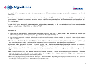 5
La mayoría de los niños presenta mejoría clínica en las primeras 48 horas de tratamiento y la contagiosidad desaparece a las 24 h de
tratamiento2
.
Amoxicilina –clavulánico no es tratamiento de primera elección para la FFA estreptocócica, pues el EBHGA no es productor de
betalactamasa, y se trata de un antibiótico de amplio espectro que podría derivar en selección de cepas resistentes de otras bacterias de la
flora nasofaríngea.
G.-Si el cuadro clínico se prolonga investigar síndrome mononuclear (Epstein Barr). En las FAA de repetición con cultivos persistentemente
negativos debe plantearse el diagnóstico del síndrome PFAPA
BIBLIOGRAFÍA:
1. Piñeiro Pérez R, Hijano Bandera F, Álvez González F, Fernández Landaluce A, Silva Rico J.C, Pérez Cánovas C, et al. Documento de consenso sobre
el diagnóstico y tratamiento de la faringoamigdalitis aguda. An Pediatr (Barc). 2011;75:342.e1-e13.
2. AAP ( American Academy of Pediatrics). Red Book: 2012. Report of the Committee on Infectious Diseases 28th. Elk Grove Village: American Academy
of Pediatrics 2012.
3. Bercedo Sanz A, Cortés Rico O, García Vera C, Montón Álvarez JL. Normas de Calidad para el diagnóstico y tratamiento de la Faringoamigdalitis aguda
en Pediatría de Atención Primaria. Protocolos del GVR (publicación P-GVR-10) (Disponible en: www.aepap.org/gvr/protocolos.htm ).
4. Snellman L, Adams W, Anderson G, Godfrey A, Gravley A, Johnson K, et al. Institute for Clinical Systems Improvement. Diagnosis and Treatment of
Respiratory Illness in Children and Adults. [Updated January 2013}. (Disponible en: www.icsi.org/_asset/1wp8x2/RespIllness.pdf )
5. Centor RM, Witherspoon JM, Dalton HP, Brody CE, Link K. The diagnosis of strep throat in adults in the emergency room. Med Decis Making. 1981;1:239-
46.
6. New Zealand Guidelines Group. New Zealand Cardiovascular Guidelines Handbook: A summary resource for primary care practitioners. Chapter New
Zealand Guideline for Rheumatic Fever (2007) 2nd ed. Wellington: New Zealand Guidelines Group; 2009. (Disponible en:
http://www.heartfoundation.org.nz/index.asp?pageID=2145850722 )
7. Michigan Quality Improvement Consortium. Acute pharyngitis in children. Southfield (MI): Michigan Quality Improvement Consortium; 2013. (Disponible
en: http://www.med.umich.edu/1info/FHP/practiceguides/pharyngitis/pharyn.pdf )
 
