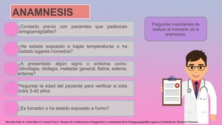 ANAMNESIS
¿Contacto previo con pacientes que padezcan
faringoamigdalitis?
¿Ha estado expuesto a bajas temperaturas o ha
visitado lugares húmedos?
¿A presentado algún signo o síntoma como:
odinofagia, disfagia, malestar general, fiebre, edema,
eritema?
Preguntar la edad del paciente para verificar si esta
entre 3-40 años
¿Es fumador o ha estado expuesto a humo?
Preguntas importantes de
realizar al momento de la
anamnesis
 