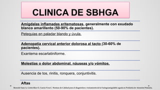 CLINICA DE SBHGA
Amígdalas inflamadas eritematosas, generalmente con exudado
blanco amarillento (50-90% de pacientes).
Petequias en paladar blando y úvula.
Adenopatía cervical anterior dolorosa al tacto (30-60% de
pacientes).
Exantema escarlatiniforme.
Molestias o dolor abdominal, náuseas y/o vómitos.
Ausencia de tos, rinitis, ronquera, conjuntivitis.
Aftas
 