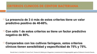 CRITERIOS CLINICOS DE CENTOR BACTERIANA
 La presencia de 3 ó más de estos criterios tiene un valor
predictivo positivo de 40-60%.
 Con sólo 1 de estos criterios se tiene un factor predictivo
negativo de 80%.
 Comparados con los cultivos faríngeos, estos criterios
clínicos tienen sensibilidad y especificidad de 75% y 75%.
 