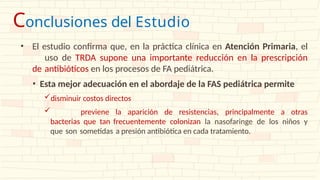 • El estudio confirma que, en la práctica clínica en Atención Primaria, el
uso de TRDA supone una importante reducción en la prescripción
de antibióticos en los procesos de FA pediátrica.
• Esta mejor adecuación en el abordaje de la FAS pediátrica permite
disminuir costos directos
 previene la aparición de resistencias, principalmente a otras
bacterias que tan frecuentemente colonizan la nasofaringe de los niños y
que son sometidas a presión antibiótica en cada tratamiento.
Conclusiones del Estudio
 