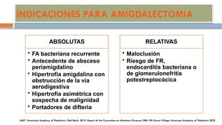INDICACIONES PARA AMIGDALECTOMIA
ABSOLUTAS
• FA bacteriana recurrente
• Antecedente de absceso
periamigdalino
• Hipertrofia amigdalina con
obstrucción de la vía
aerodigestiva
• Hipertrofia asimétrica con
sospecha de malignidad
• Portadores de difteria
RELATIVAS
• Maloclusión
• Riesgo de FR,
endocarditis bacteriana o
de glomerulonefritis
potestreptocócica
 