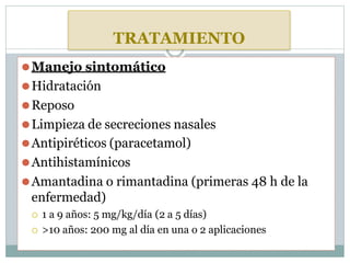 TRATAMIENTO
⚫Manejo sintomático
⚫Hidratación
⚫Reposo
⚫Limpieza de secreciones nasales
⚫Antipiréticos (paracetamol)
⚫Antihistamínicos
⚫Amantadina o rimantadina (primeras 48 h de la
enfermedad)
 1 a 9 años: 5 mg/kg/día (2 a 5 días)
 >10 años: 200 mg al día en una o 2 aplicaciones
 