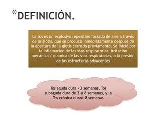 *
La tos es un explosivo repentino forzado de aire a través
de la glotis, que se produce inmediatamente después de
la apertura de la glotis cerrada previamente. Se inició por
la inflamación de las vías respiratorias, irritación
mecánica / química de las vías respiratorias, o la presión
de las estructuras adyacentes
Tos aguda dura <3 semanas, Tos
subaguda dura de 3 a 8 semanas, y la
Tos crónica dura> 8 semanas
 