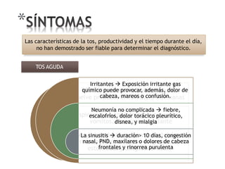 *
v
A
EPOC  una tos no productiva, se
uelve productiva. Persiste ≤ 3 semanas
spiración  tos intratable repentina,
vómitos, respiración sibilante
Viral  malestargeneral, escalofríos,
rinorrea, fiebre, dolor de garganta,
estornudos y congestión nasal
Las características de la tos, productividad y el tiempo durante el día,
no han demostrado ser fiable para determinar el diagnóstico.
Irritantes  Exposición irritante gas
químico puede provocar, además, dolor de
cabeza, mareos o confusión.
Neumonía no complicada  fiebre,
escalofríos, dolor torácico pleurítico,
disnea, y mialgia
La sinusitis  duración> 10 días, congestión
nasal, PND, maxilares o dolores de cabeza
frontales y rinorrea purulenta
TOS AGUDA
 