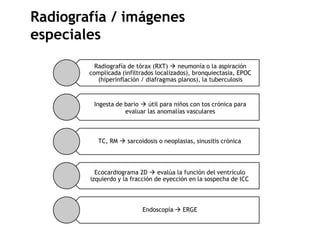 Radiografía de tórax (RXT)  neumonía o la aspiración
complicada (infiltrados localizados), bronquiectasia, EPOC
(hiperinflación / diafragmas planos), la tuberculosis
Ingesta de bario  útil para niños con tos crónica para
evaluar las anomalías vasculares
TC, RM  sarcoidosis o neoplasias, sinusitis crónica
Ecocardiograma 2D  evalúa la función del ventrículo
izquierdo y la fracción de eyección en la sospecha de ICC
Endoscopía  ERGE
Radiografía / imágenes
especiales
 