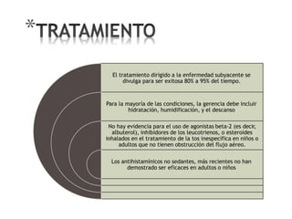 *
El tratamiento dirigido a la enfermedad subyacente se
divulga para ser exitosa 80% a 95% del tiempo.
Para la mayoría de las condiciones, la gerencia debe incluir
hidratación, humidificación, y el descanso
No hay evidencia para el uso de agonistas beta-2 (es decir,
albuterol), inhibidores de los leucotrienos, o esteroides
inhalados en el tratamiento de la tos inespecífica en niños o
adultos que no tienen obstrucción del flujo aéreo.
Los antihistamínicos no sedantes, más recientes no han
demostrado ser eficaces en adultos o niños
 