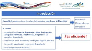¿Es eficiente?
FA pediátrica Incertidumbre diagnóstica Uso excesivo de antibióticos
ACCIONES
• Introducción del test de diagnóstico rápido de detección
antigénica (TRDA) de Streptococcus pyogenes en las
consultas de pediatría.
• Elaboración de un protocolo y una hoja de registro de datos.
• Formación a pediatras y enfermeras de pediatría.
• Inicio del proceso en abril 2017.
Resistencias
Efectos adversos
Sobrecostes
Introducción
 