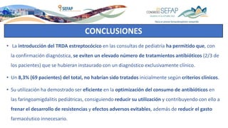 CONCLUSIONES
• La introducción del TRDA estreptocócico en las consultas de pediatría ha permitido que, con
la confirmación diagnóstica, se eviten un elevado número de tratamientos antibióticos (2/3 de
los pacientes) que se hubieran instaurado con un diagnóstico exclusivamente clínico.
• Un 8,3% (69 pacientes) del total, no habrían sido tratados inicialmente según criterios clínicos.
• Su utilización ha demostrado ser eficiente en la optimización del consumo de antibióticos en
las faringoamigdalitis pediátricas, consiguiendo reducir su utilización y contribuyendo con ello a
frenar el desarrollo de resistencias y efectos adversos evitables, además de reducir el gasto
farmacéutico innecesario.
 