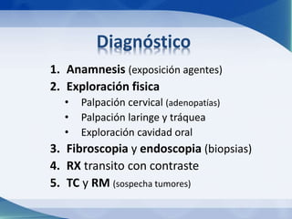 Diagnóstico 
1. Anamnesis (exposición agentes) 
2. Exploración fisica 
• Palpación cervical (adenopatías) 
• Palpación laringe y tráquea 
• Exploración cavidad oral 
3. Fibroscopia y endoscopia (biopsias) 
4. RX transito con contraste 
5. TC y RM (sospecha tumores) 
 