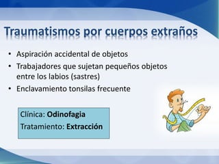 Traumatismos por cuerpos extraños 
• Aspiración accidental de objetos 
• Trabajadores que sujetan pequeños objetos 
entre los labios (sastres) 
• Enclavamiento tonsilas frecuente 
Clínica: Odinofagia 
Tratamiento: Extracción 
 