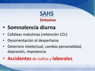 SAHS 
Síntomas 
• Somnolencia diurna 
• Cefaleas matutinas (retención CO2) 
• Desorientación al despertarse 
• Deterioro intelectual, cambio personalidad, 
depresión, impotencia 
• Accidentes de trafico y laborales 
 