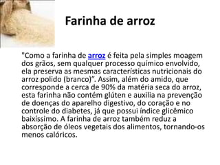 Farinha de arroz
•
"Como a farinha de arroz é feita pela simples moagem
dos grãos, sem qualquer processo químico envolvido,
ela preserva as mesmas características nutricionais do
arroz polido (branco)”. Assim, além do amido, que
corresponde a cerca de 90% da matéria seca do arroz,
esta farinha não contém glúten e auxilia na prevenção
de doenças do aparelho digestivo, do coração e no
controle do diabetes, já que possui índice glicêmico
baixíssimo. A farinha de arroz também reduz a
absorção de óleos vegetais dos alimentos, tornando-os
menos calóricos.
 