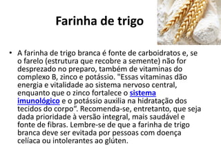 Farinha de trigo
• A farinha de trigo branca é fonte de carboidratos e, se
o farelo (estrutura que recobre a semente) não for
desprezado no preparo, também de vitaminas do
complexo B, zinco e potássio. "Essas vitaminas dão
energia e vitalidade ao sistema nervoso central,
enquanto que o zinco fortalece o sistema
imunológico e o potássio auxilia na hidratação dos
tecidos do corpo“. Recomenda-se, entretanto, que seja
dada prioridade à versão integral, mais saudável e
fonte de fibras. Lembre-se de que a farinha de trigo
branca deve ser evitada por pessoas com doença
celíaca ou intolerantes ao glúten.
 