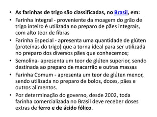 • As farinhas de trigo são classificadas, no Brasil, em:
• Farinha Integral - proveniente da moagem do grão de
trigo inteiro é utilizada no preparo de pães integrais,
com alto teor de fibras
• Farinha Especial - apresenta uma quantidade de glúten
(proteínas do trigo) que a torna ideal para ser utilizada
no preparo dos diversos pães que conhecemos;
• Semolina- apresenta um teor de glúten superior, sendo
destinada ao preparo de macarrão e outras massas
• Farinha Comum - apresenta um teor de glúten menor,
sendo utilizada no preparo de bolos, doces, pães e
outros alimentos.
• Por determinação do governo, desde 2002, toda
farinha comercializada no Brasil deve receber doses
extras de ferro e de ácido fólico.
 