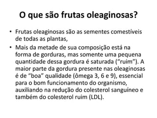 O que são frutas oleaginosas?
• Frutas oleaginosas são as sementes comestíveis
de todas as plantas,
• Mais da metade de sua composição está na
forma de gorduras, mas somente uma pequena
quantidade dessa gordura é saturada (“ruim”). A
maior parte da gordura presente nas oleaginosas
é de “boa” qualidade (ômega 3, 6 e 9), essencial
para o bom funcionamento do organismo,
auxiliando na redução do colesterol sanguíneo e
também do colesterol ruim (LDL).
 