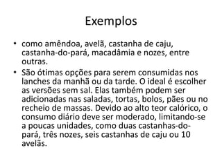 Exemplos
• como amêndoa, avelã, castanha de caju,
castanha-do-pará, macadâmia e nozes, entre
outras.
• São ótimas opções para serem consumidas nos
lanches da manhã ou da tarde. O ideal é escolher
as versões sem sal. Elas também podem ser
adicionadas nas saladas, tortas, bolos, pães ou no
recheio de massas. Devido ao alto teor calórico, o
consumo diário deve ser moderado, limitando-se
a poucas unidades, como duas castanhas-do-
pará, três nozes, seis castanhas de caju ou 10
avelãs.
 