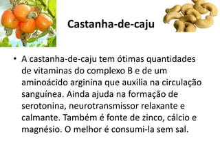 Castanha-de-caju
• A castanha-de-caju tem ótimas quantidades
de vitaminas do complexo B e de um
aminoácido arginina que auxilia na circulação
sanguínea. Ainda ajuda na formação de
serotonina, neurotransmissor relaxante e
calmante. Também é fonte de zinco, cálcio e
magnésio. O melhor é consumi-la sem sal.
 