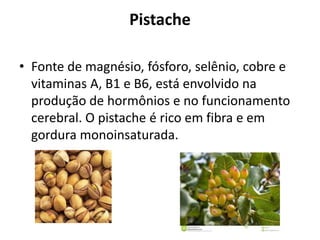 Pistache
• Fonte de magnésio, fósforo, selênio, cobre e
vitaminas A, B1 e B6, está envolvido na
produção de hormônios e no funcionamento
cerebral. O pistache é rico em fibra e em
gordura monoinsaturada.
 