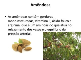 Amêndoas
• As amêndoas contêm gorduras
monoinsaturadas, vitamina E, ácido fólico e
arginina, que é um aminoácido que atua no
relaxamento dos vasos e o equilíbrio da
pressão arterial.
 