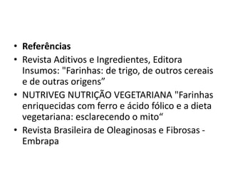 • Referências
• Revista Aditivos e Ingredientes, Editora
Insumos: "Farinhas: de trigo, de outros cereais
e de outras origens”
• NUTRIVEG NUTRIÇÃO VEGETARIANA "Farinhas
enriquecidas com ferro e ácido fólico e a dieta
vegetariana: esclarecendo o mito“
• Revista Brasileira de Oleaginosas e Fibrosas -
Embrapa
 