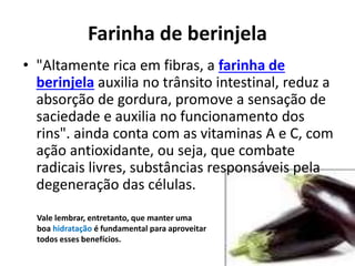Farinha de berinjela
• "Altamente rica em fibras, a farinha de
berinjela auxilia no trânsito intestinal, reduz a
absorção de gordura, promove a sensação de
saciedade e auxilia no funcionamento dos
rins". ainda conta com as vitaminas A e C, com
ação antioxidante, ou seja, que combate
radicais livres, substâncias responsáveis pela
degeneração das células.
Vale lembrar, entretanto, que manter uma
boa hidratação é fundamental para aproveitar
todos esses benefícios.
 